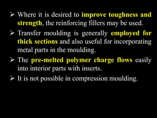  Where it is desired to improve toughness and
strength, the reinforcing fillers may be used.
 Transfer moulding is generally employed for
thick sections and also useful for incorporating
metal parts in the moulding.
 The pre-melted polymer charge flows easily
into interior parts with inserts.
 It is not possible in compression moulding.
 