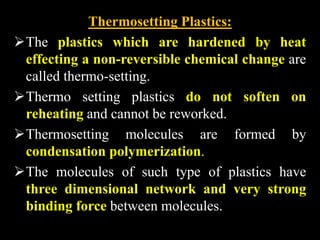 Thermosetting Plastics:
The plastics which are hardened by heat
effecting a non-reversible chemical change are
called thermo-setting.
Thermo setting plastics do not soften on
reheating and cannot be reworked.
Thermosetting molecules are formed by
condensation polymerization.
The molecules of such type of plastics have
three dimensional network and very strong
binding force between molecules.
 