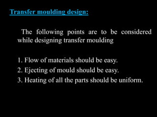 Transfer moulding design:
The following points are to be considered
while designing transfer moulding
1. Flow of materials should be easy.
2. Ejecting of mould should be easy.
3. Heating of all the parts should be uniform.
 