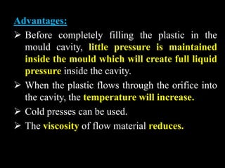 Advantages:
 Before completely filling the plastic in the
mould cavity, little pressure is maintained
inside the mould which will create full liquid
pressure inside the cavity.
 When the plastic flows through the orifice into
the cavity, the temperature will increase.
 Cold presses can be used.
 The viscosity of flow material reduces.
 