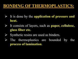 BONDING OF THERMOPLASTICS:
 It is done by the application of pressure and
heat.
 It consists of layers, such as paper, cellulose,
glass fiber etc.
 Synthetic resins are used as binders.
 The thermoplastics are bounded by the
process of lamination.
 