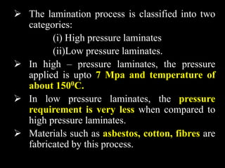  The lamination process is classified into two
categories:
(i) High pressure laminates
(ii)Low pressure laminates.
 In high – pressure laminates, the pressure
applied is upto 7 Mpa and temperature of
about 1500C.
 In low pressure laminates, the pressure
requirement is very less when compared to
high pressure laminates.
 Materials such as asbestos, cotton, fibres are
fabricated by this process.
 