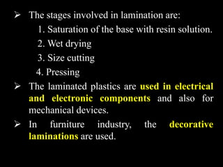  The stages involved in lamination are:
1. Saturation of the base with resin solution.
2. Wet drying
3. Size cutting
4. Pressing
 The laminated plastics are used in electrical
and electronic components and also for
mechanical devices.
 In furniture industry, the decorative
laminations are used.
 