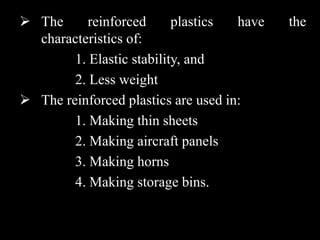  The reinforced plastics have the
characteristics of:
1. Elastic stability, and
2. Less weight
 The reinforced plastics are used in:
1. Making thin sheets
2. Making aircraft panels
3. Making horns
4. Making storage bins.
 