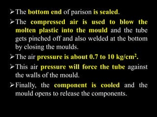 The bottom end of parison is sealed.
The compressed air is used to blow the
molten plastic into the mould and the tube
gets pinched off and also welded at the bottom
by closing the moulds.
The air pressure is about 0.7 to 10 kg/cm2.
This air pressure will force the tube against
the walls of the mould.
Finally, the component is cooled and the
mould opens to release the components.
 