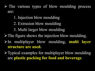  The various types of blow moulding process
are:
1. Injection blow moulding
2. Extrusion blow moulding
3. Multi larger blow moulding
The figure shows the injection blow moulding.
In multiplayer blow moulding, multi layer
structure are used.
Typical examples for multiplayer blow moulding
are plastic packing for food and beverage.
 
