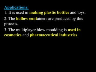 Applications:
1. It is used in making plastic bottles and toys.
2. The hollow containers are produced by this
process.
3. The multiplayer blow moulding is used in
cosmetics and pharmaceutical industries.
 