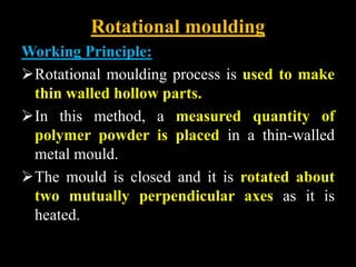 Rotational moulding
Working Principle:
Rotational moulding process is used to make
thin walled hollow parts.
In this method, a measured quantity of
polymer powder is placed in a thin-walled
metal mould.
The mould is closed and it is rotated about
two mutually perpendicular axes as it is
heated.
 