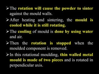 The rotation will cause the powder to sinter
against the mould walls.
After heating and sintering, the mould is
cooled while it is still rotating.
The cooling of mould is done by using water
and air.
Then the rotation is stopped when the
moulded component is removed.
In this rotational moulding, thin walled metal
mould is made of two pieces and is rotated in
perpendicular axis.
 