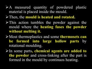 A measured quantity of powdered plastic
material is placed inside the mould.
Then, the mould is heated and rotated.
This action tumbles the powder against the
mould where the heating fuses the powder
without melting it.
Most thermoplastics and some thermosets can
be formed into large hollow parts by
rotational moulding.
In some parts, chemical agents are added to
the powder and cross-linking after the part is
formed in the mould by continuos heating.
 