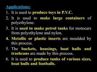 Applications:
1. It is used to produce toys in P.V.C.
2. It is used to make large containers of
polyethylene.
3. It is used to make petrol tanks for motocars
from polyethylene and nylon.
4. Metallic or plastic inserts are moulded by
this process.
5. The buckets, housings, boat hulls and
trashcans are made by this process.
6. It is used to produce tanks of various sizes,
boat hulls and footballs.
 