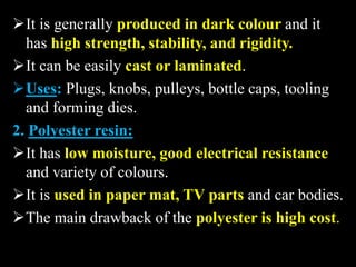It is generally produced in dark colour and it
has high strength, stability, and rigidity.
It can be easily cast or laminated.
Uses: Plugs, knobs, pulleys, bottle caps, tooling
and forming dies.
2. Polyester resin:
It has low moisture, good electrical resistance
and variety of colours.
It is used in paper mat, TV parts and car bodies.
The main drawback of the polyester is high cost.
 