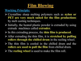 Film Blowing
Working Principle:
 Crystalline sharp melting polymers such as nylon or
PET are very much suited for the film productions
by melt casting techniques.
 Initially, the heated plastic powder is extruded by using
extrude machines called extruder.
 In this extruding process, the thin film is produced.
 After extruding the thin film, it is stretched by pulling
rollers through the chilled drum in the reeling wheel.
 The thin film is cooled in the chilled drum and the
rollers are used to pull the film from chilled drum.
 The reeling wheel is used to make the film roll.
 