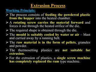 Extrusion Process
Working Principle:
 The process consists of feeding the powdered plastic
from the hopper into the heated chamber.
 A rotating screw carries the material forward and
forces it out through the heated orifice of the die.
 The required shape is obtained through the die.
 The mould is suitably cooled by water or air – blast
and carried away by a running belt.
 The raw material is in the form of pellets, granules
and powder.
 The thermosetting plastics are not suitable for
extrusion.
 For the extrusion of plastics, a single screw machine
has completely replaced the ram type machine.
 
