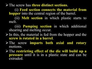 The screw has three distinct sections.
(i) Feed section connects the material from
hopper into the central region of the barrel.
(ii) Melt section in which plastic starts to
melt.
(iii) Pumping section in which additional
shearing and melting occur.
In this, the material is fed from the hopper and the
screw is rotated in a barrel.
The screw imparts both axial and rotary
motions.
The restricting effect of the die will build up a
pressure until it is in a plastic state and can be
extruded.
 