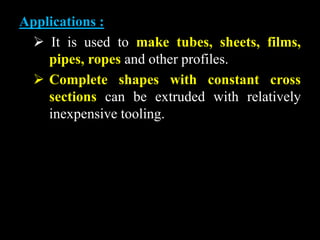 Applications :
 It is used to make tubes, sheets, films,
pipes, ropes and other profiles.
 Complete shapes with constant cross
sections can be extruded with relatively
inexpensive tooling.
 