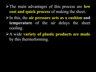The main advantages of this process are low
cost and quick process of making the sheet.
In this, the air pressure acts as a cushion and
temperature of the air delays the sheet
cooling.
A wide variety of plastic products are made
by this thermoforming.
 