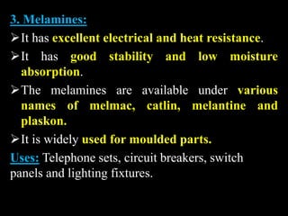 3. Melamines:
It has excellent electrical and heat resistance.
It has good stability and low moisture
absorption.
The melamines are available under various
names of melmac, catlin, melantine and
plaskon.
It is widely used for moulded parts.
Uses: Telephone sets, circuit breakers, switch
panels and lighting fixtures.
 