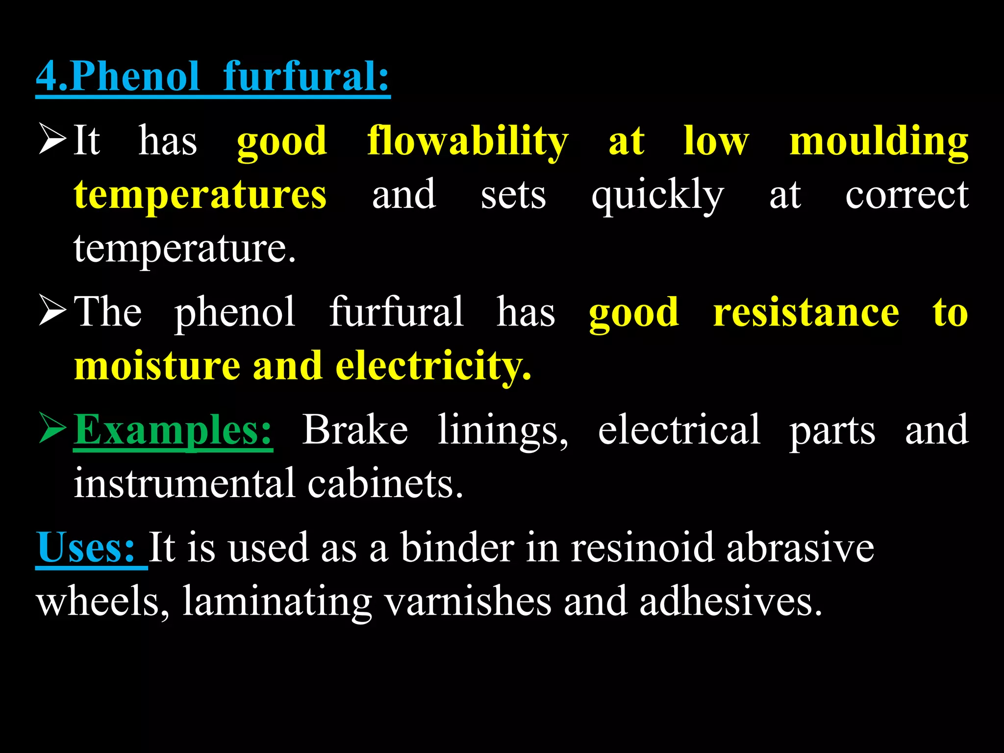 4.Phenol furfural:
It has good flowability at low moulding
temperatures and sets quickly at correct
temperature.
The phenol furfural has good resistance to
moisture and electricity.
Examples: Brake linings, electrical parts and
instrumental cabinets.
Uses: It is used as a binder in resinoid abrasive
wheels, laminating varnishes and adhesives.
 