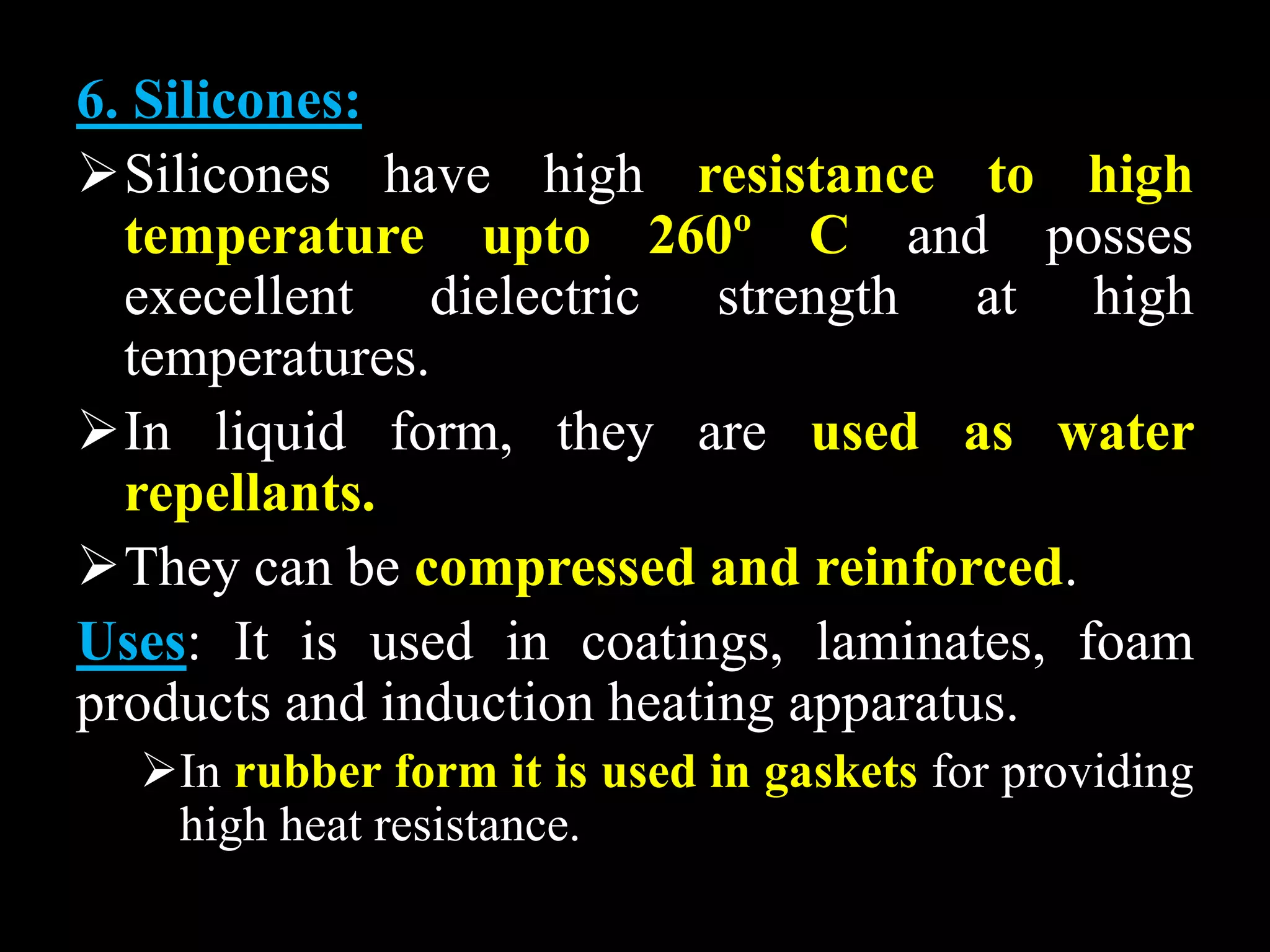 6. Silicones:
Silicones have high resistance to high
temperature upto 260º C and posses
execellent dielectric strength at high
temperatures.
In liquid form, they are used as water
repellants.
They can be compressed and reinforced.
Uses: It is used in coatings, laminates, foam
products and induction heating apparatus.
In rubber form it is used in gaskets for providing
high heat resistance.
 