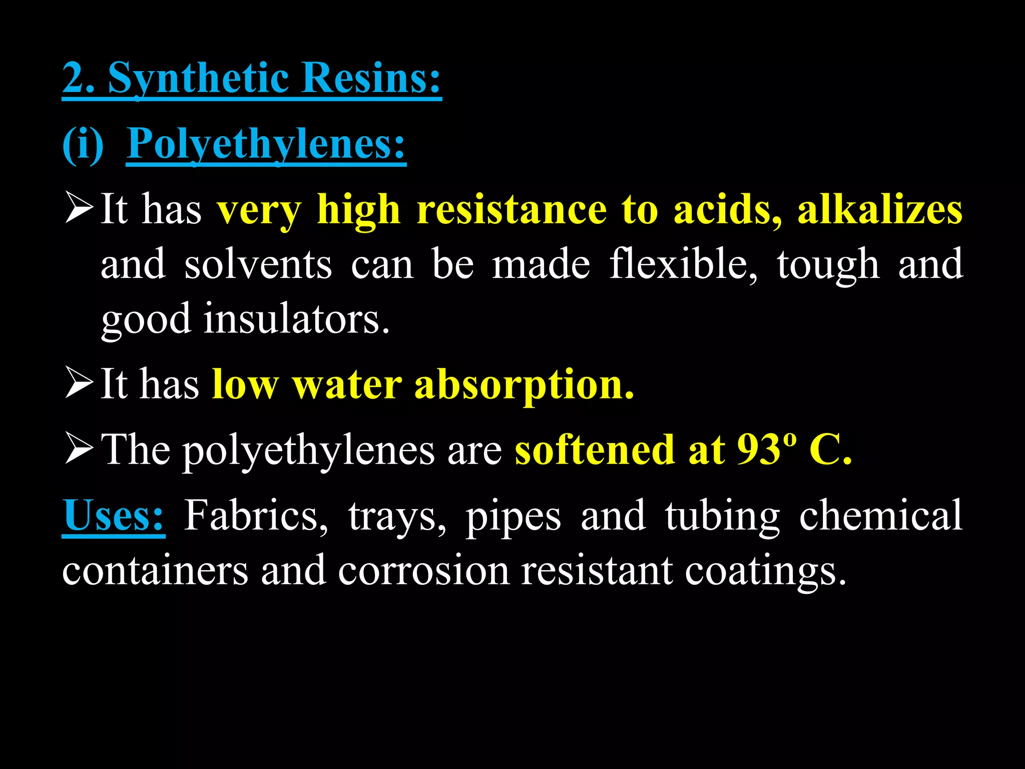 2. Synthetic Resins:
(i) Polyethylenes:
It has very high resistance to acids, alkalizes
and solvents can be made flexible, tough and
good insulators.
It has low water absorption.
The polyethylenes are softened at 93º C.
Uses: Fabrics, trays, pipes and tubing chemical
containers and corrosion resistant coatings.
 
