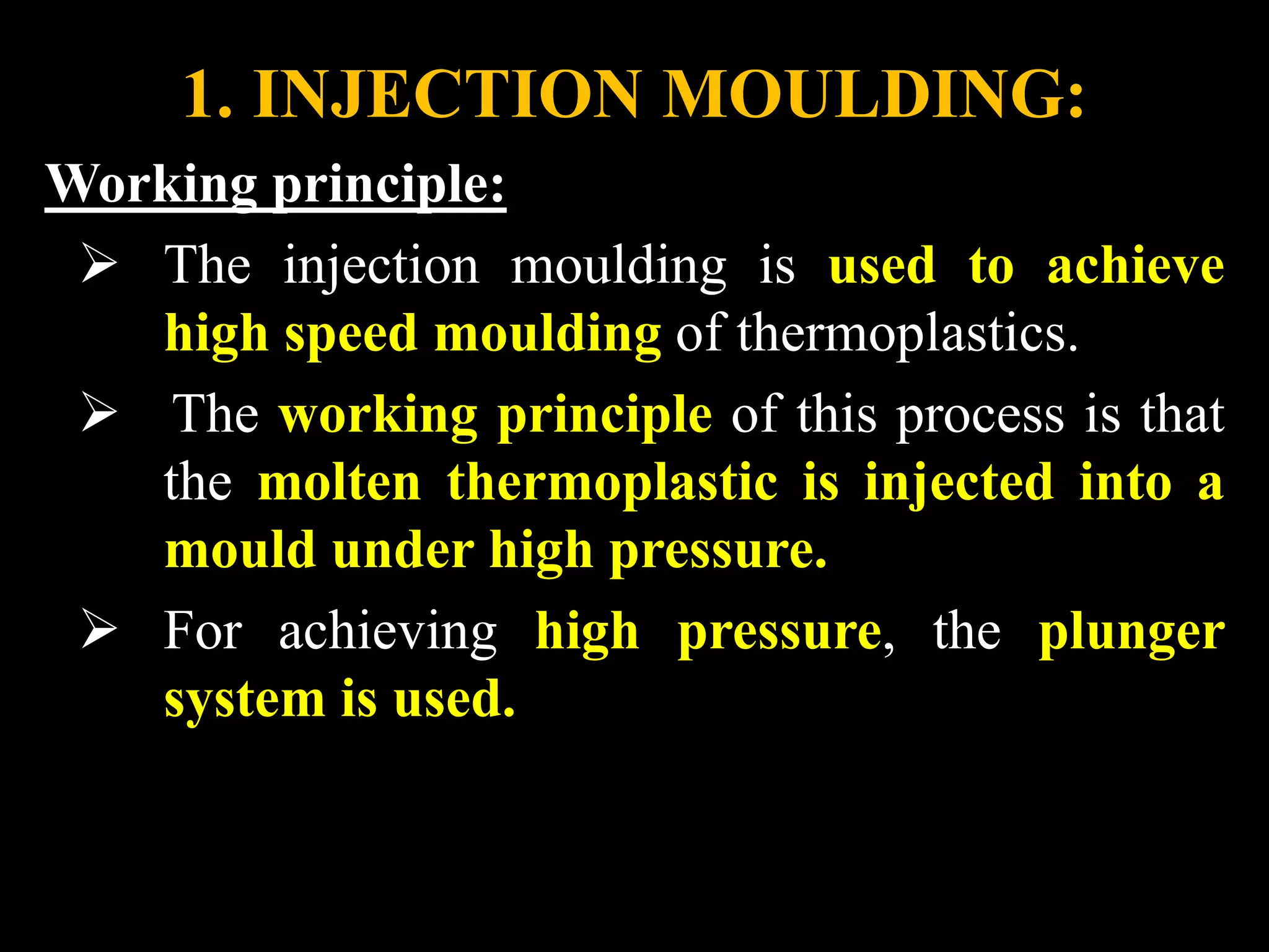 1. INJECTION MOULDING:
Working principle:
 The injection moulding is used to achieve
high speed moulding of thermoplastics.
 The working principle of this process is that
the molten thermoplastic is injected into a
mould under high pressure.
 For achieving high pressure, the plunger
system is used.
 