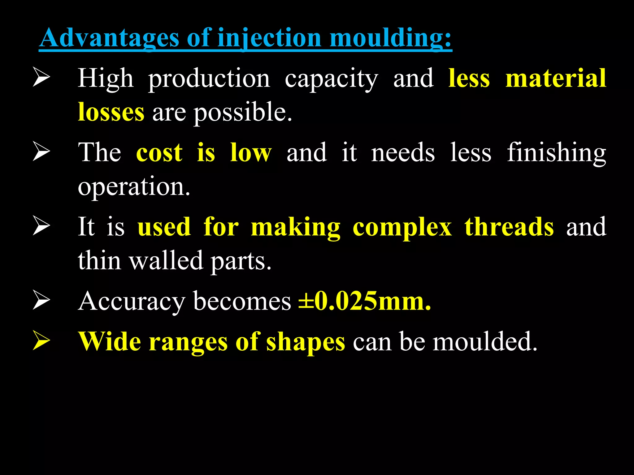 Advantages of injection moulding:
 High production capacity and less material
losses are possible.
 The cost is low and it needs less finishing
operation.
 It is used for making complex threads and
thin walled parts.
 Accuracy becomes ±0.025mm.
 Wide ranges of shapes can be moulded.
 