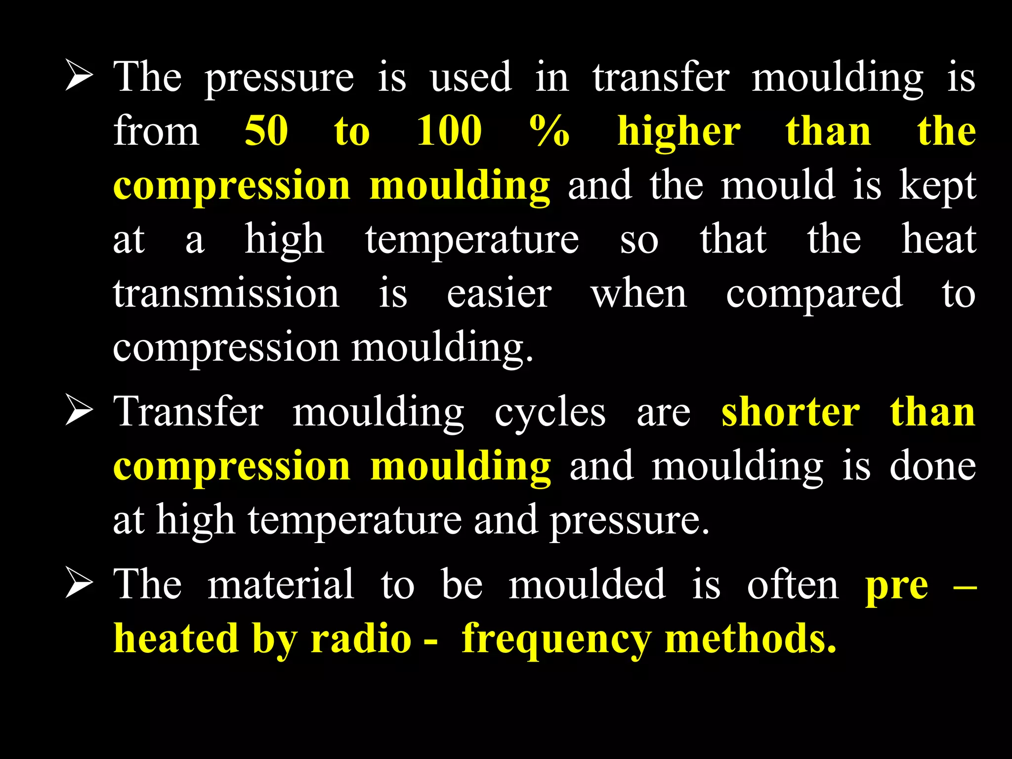  The pressure is used in transfer moulding is
from 50 to 100 % higher than the
compression moulding and the mould is kept
at a high temperature so that the heat
transmission is easier when compared to
compression moulding.
 Transfer moulding cycles are shorter than
compression moulding and moulding is done
at high temperature and pressure.
 The material to be moulded is often pre –
heated by radio - frequency methods.
 