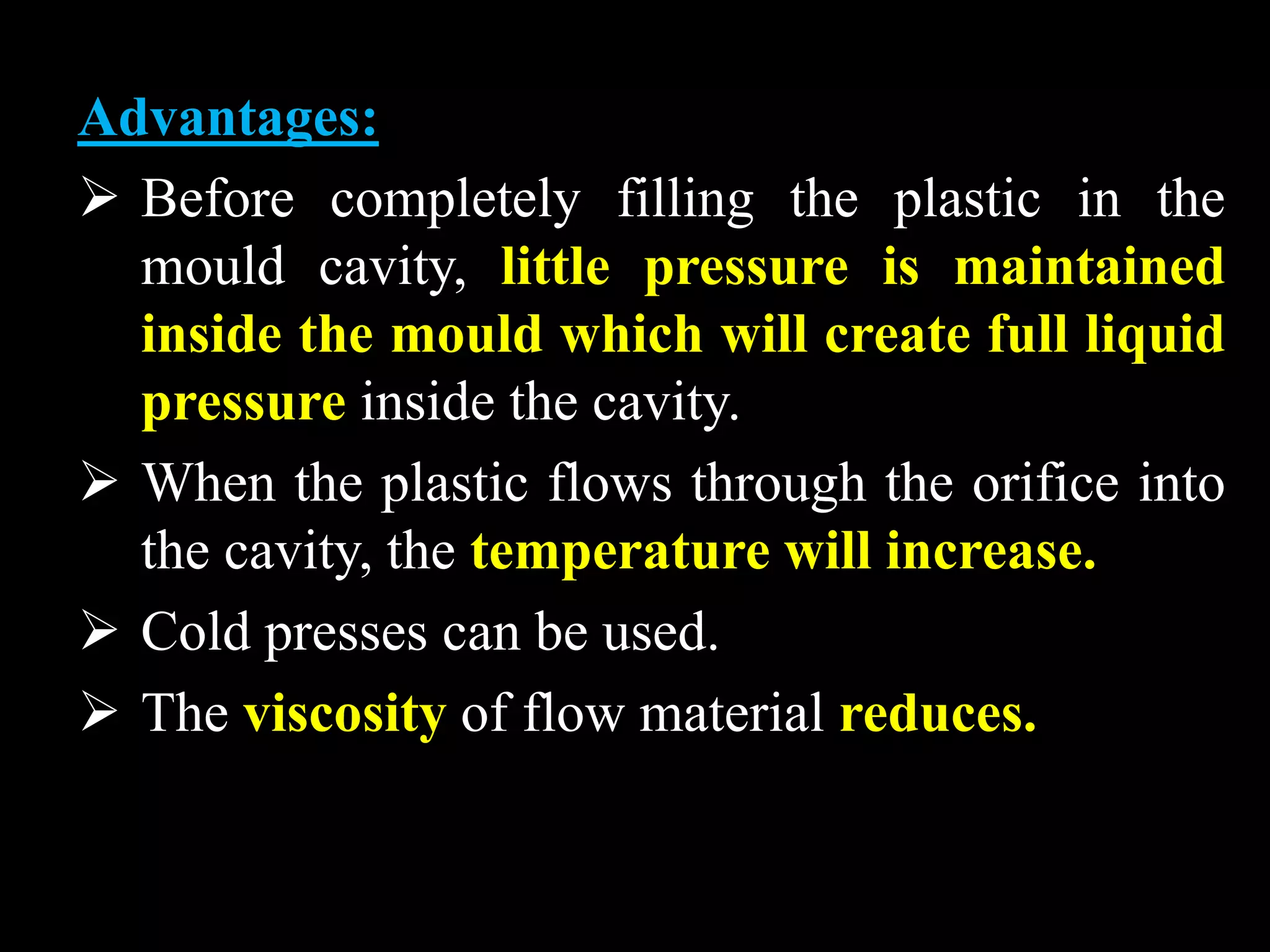 Advantages:
 Before completely filling the plastic in the
mould cavity, little pressure is maintained
inside the mould which will create full liquid
pressure inside the cavity.
 When the plastic flows through the orifice into
the cavity, the temperature will increase.
 Cold presses can be used.
 The viscosity of flow material reduces.
 