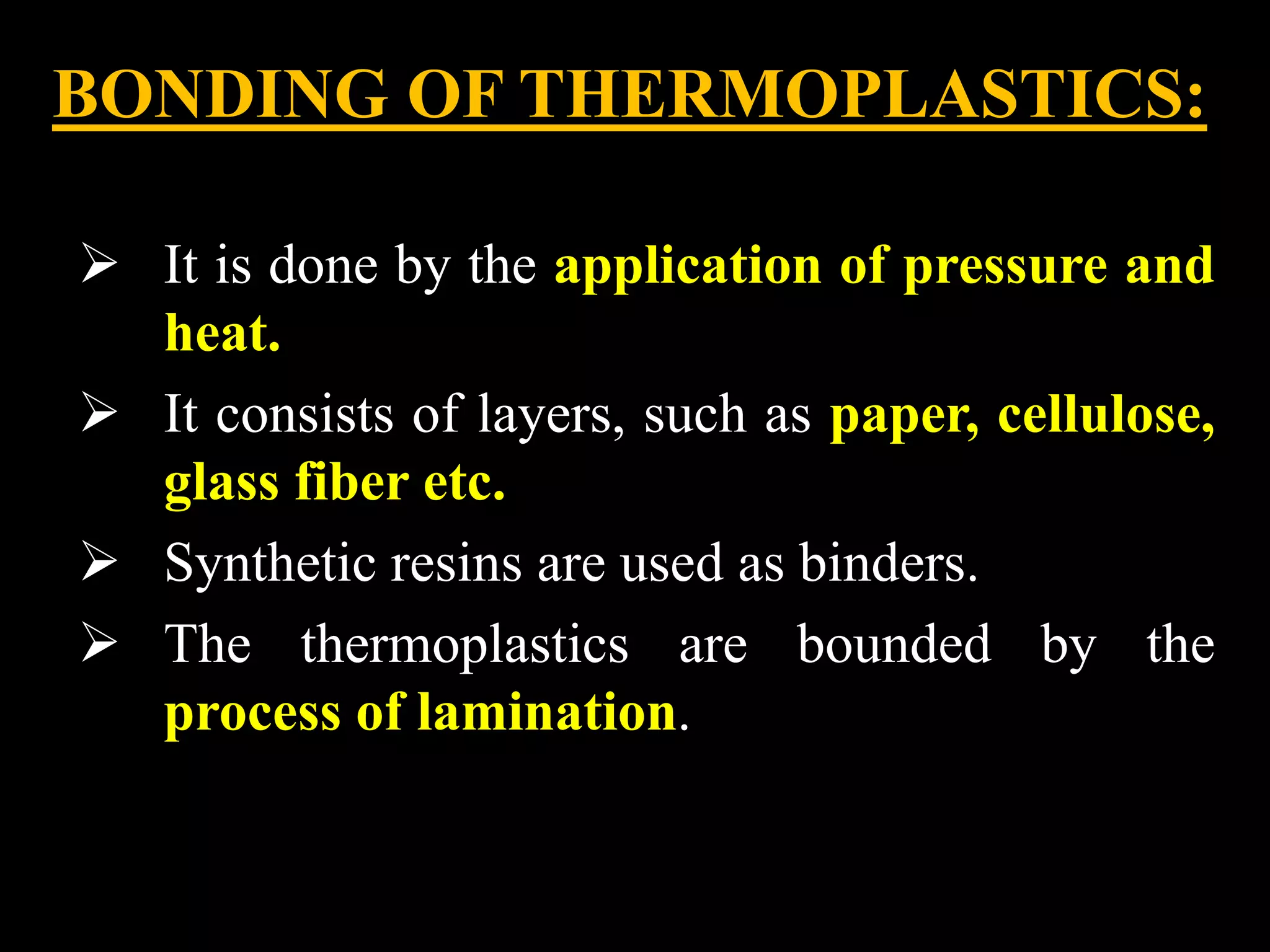 BONDING OF THERMOPLASTICS:
 It is done by the application of pressure and
heat.
 It consists of layers, such as paper, cellulose,
glass fiber etc.
 Synthetic resins are used as binders.
 The thermoplastics are bounded by the
process of lamination.
 