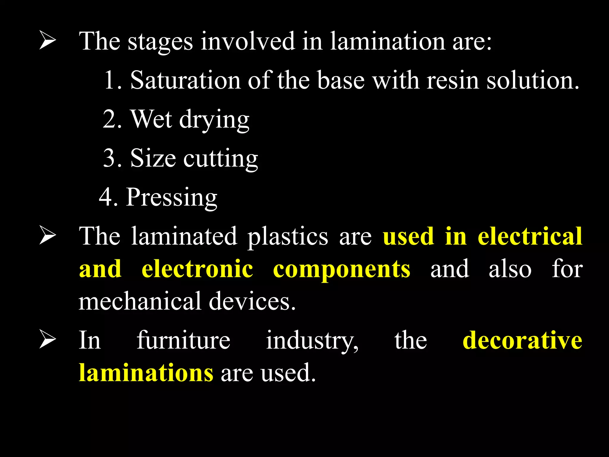  The stages involved in lamination are:
1. Saturation of the base with resin solution.
2. Wet drying
3. Size cutting
4. Pressing
 The laminated plastics are used in electrical
and electronic components and also for
mechanical devices.
 In furniture industry, the decorative
laminations are used.
 
