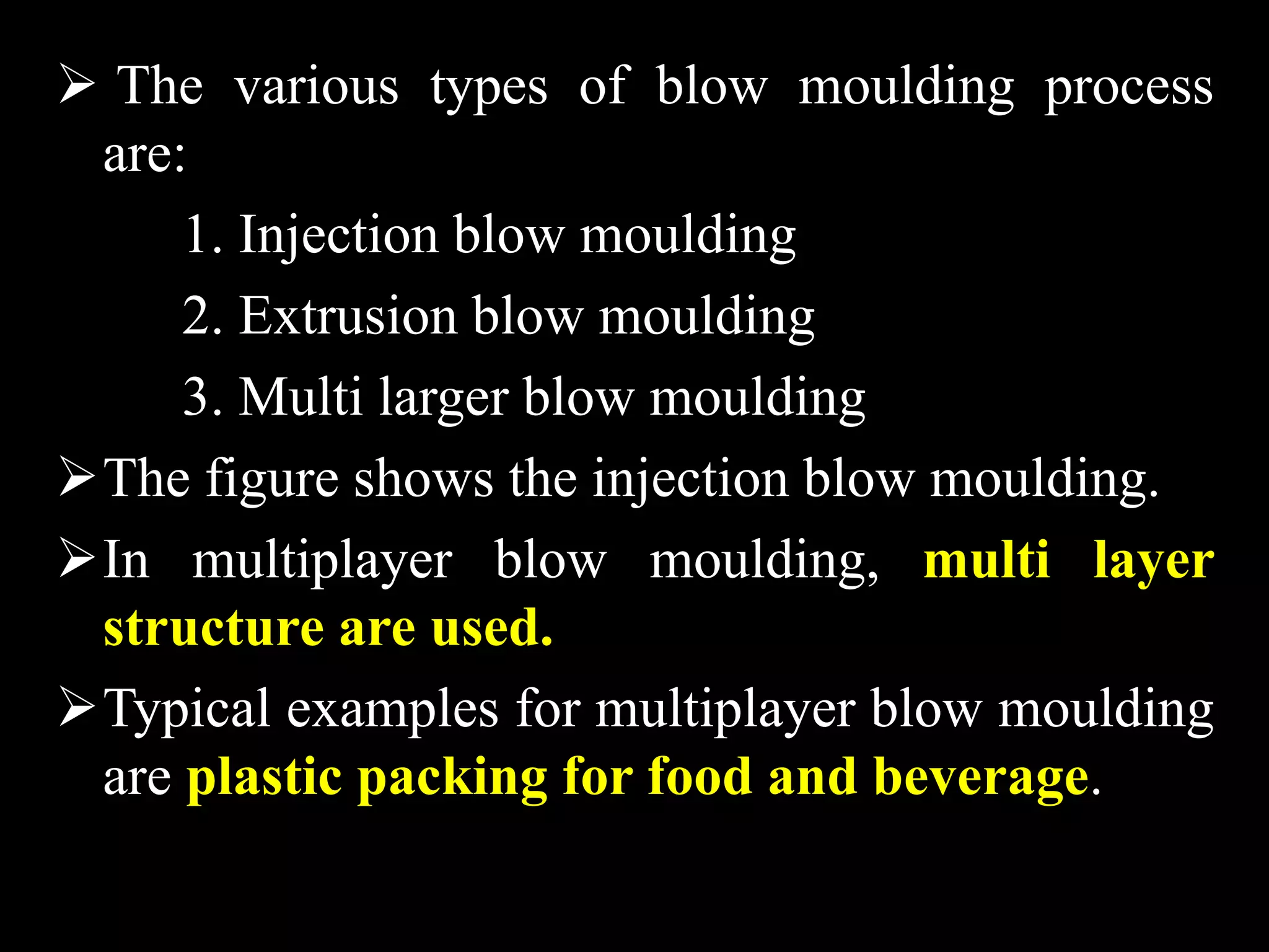  The various types of blow moulding process
are:
1. Injection blow moulding
2. Extrusion blow moulding
3. Multi larger blow moulding
The figure shows the injection blow moulding.
In multiplayer blow moulding, multi layer
structure are used.
Typical examples for multiplayer blow moulding
are plastic packing for food and beverage.
 