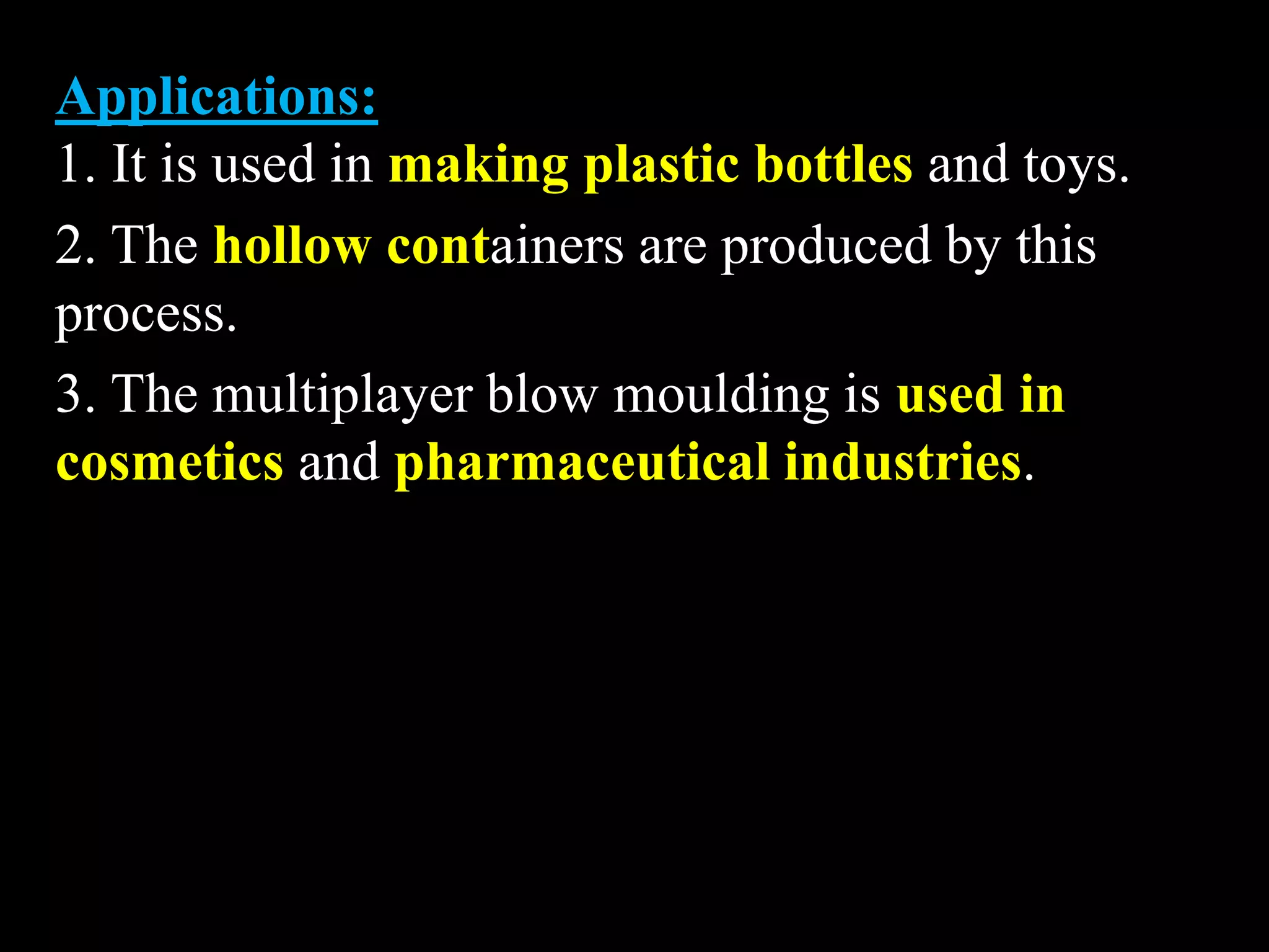 Applications:
1. It is used in making plastic bottles and toys.
2. The hollow containers are produced by this
process.
3. The multiplayer blow moulding is used in
cosmetics and pharmaceutical industries.
 