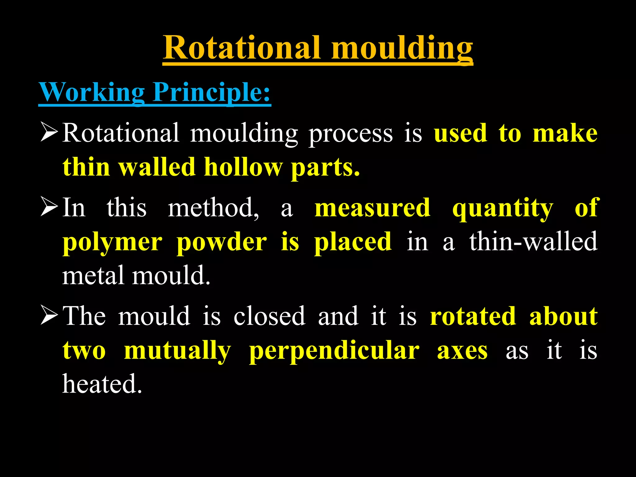 Rotational moulding
Working Principle:
Rotational moulding process is used to make
thin walled hollow parts.
In this method, a measured quantity of
polymer powder is placed in a thin-walled
metal mould.
The mould is closed and it is rotated about
two mutually perpendicular axes as it is
heated.
 