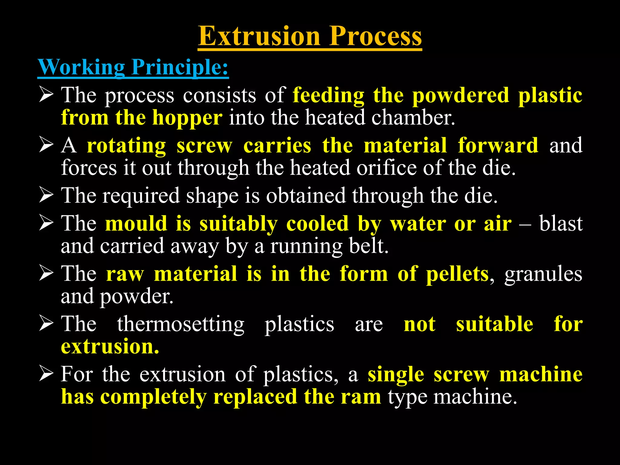 Extrusion Process
Working Principle:
 The process consists of feeding the powdered plastic
from the hopper into the heated chamber.
 A rotating screw carries the material forward and
forces it out through the heated orifice of the die.
 The required shape is obtained through the die.
 The mould is suitably cooled by water or air – blast
and carried away by a running belt.
 The raw material is in the form of pellets, granules
and powder.
 The thermosetting plastics are not suitable for
extrusion.
 For the extrusion of plastics, a single screw machine
has completely replaced the ram type machine.
 