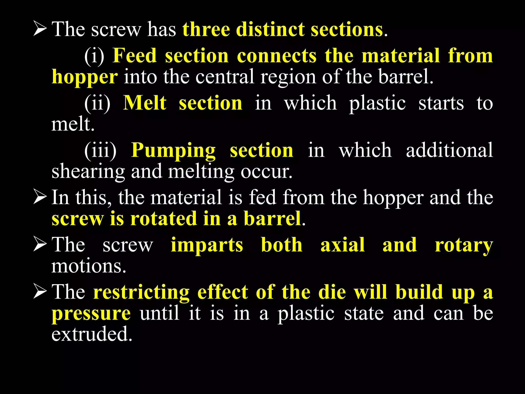 The screw has three distinct sections.
(i) Feed section connects the material from
hopper into the central region of the barrel.
(ii) Melt section in which plastic starts to
melt.
(iii) Pumping section in which additional
shearing and melting occur.
In this, the material is fed from the hopper and the
screw is rotated in a barrel.
The screw imparts both axial and rotary
motions.
The restricting effect of the die will build up a
pressure until it is in a plastic state and can be
extruded.
 