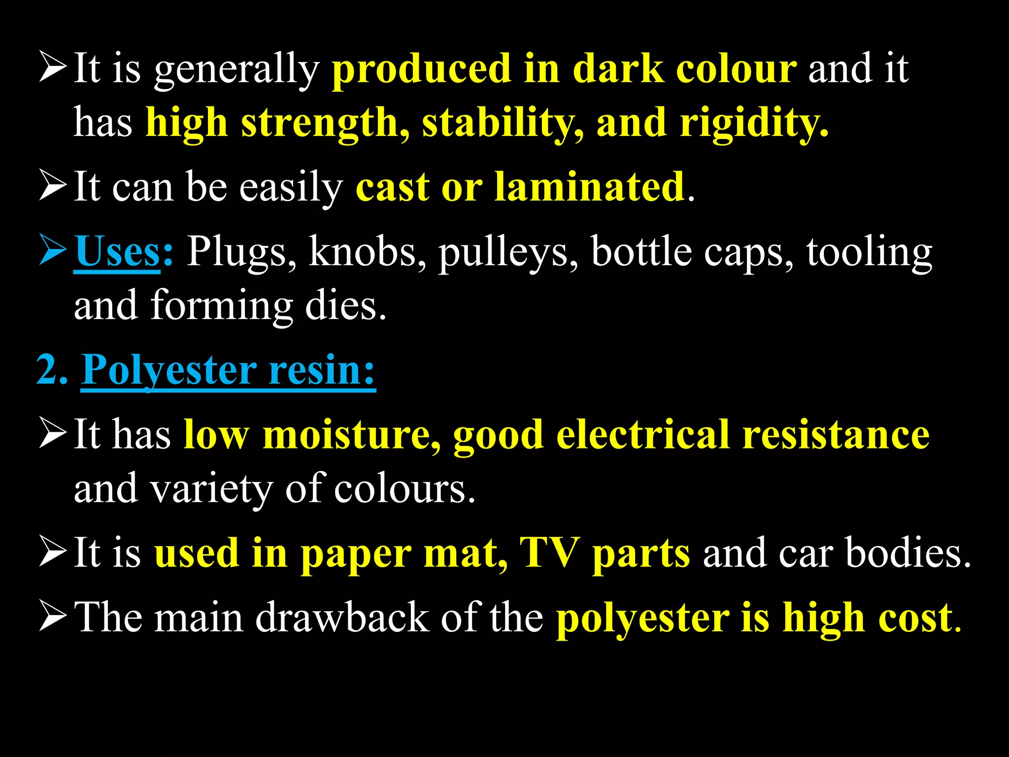 It is generally produced in dark colour and it
has high strength, stability, and rigidity.
It can be easily cast or laminated.
Uses: Plugs, knobs, pulleys, bottle caps, tooling
and forming dies.
2. Polyester resin:
It has low moisture, good electrical resistance
and variety of colours.
It is used in paper mat, TV parts and car bodies.
The main drawback of the polyester is high cost.
 