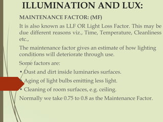 ILLUMINATION AND LUX:
MAINTENANCE FACTOR: (MF)
It is also known as LLF OR Light Loss Factor. This may be
due different reasons viz., Time, Temperature, Cleanliness
etc.,
The maintenance factor gives an estimate of how lighting
conditions will deteriorate through use.
Some factors are:
• Dust and dirt inside luminaries surfaces.
• Aging of light bulbs emitting less light.
• Cleaning of room surfaces, e.g. ceiling.
Normally we take 0.75 to 0.8 as the Maintenance Factor.
 