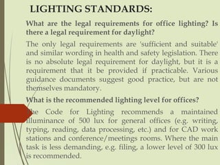 LIGHTING STANDARDS:
What are the legal requirements for office lighting? Is
there a legal requirement for daylight?
The only legal requirements are 'sufficient and suitable'
and similar wording in health and safety legislation. There
is no absolute legal requirement for daylight, but it is a
requirement that it be provided if practicable. Various
guidance documents suggest good practice, but are not
themselves mandatory.
What is the recommended lighting level for offices?
The Code for Lighting recommends a maintained
illuminance of 500 lux for general offices (e.g. writing,
typing, reading, data processing, etc.) and for CAD work
stations and conference/meetings rooms. Where the main
task is less demanding, e.g. filing, a lower level of 300 lux
is recommended.
 