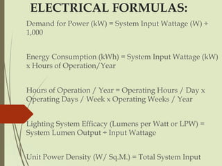 ELECTRICAL FORMULAS:
Demand for Power (kW) = System Input Wattage (W) ÷
1,000
Energy Consumption (kWh) = System Input Wattage (kW)
x Hours of Operation/Year
Hours of Operation / Year = Operating Hours / Day x
Operating Days / Week x Operating Weeks / Year
Lighting System Efficacy (Lumens per Watt or LPW) =
System Lumen Output ÷ Input Wattage
Unit Power Density (W/ Sq.M.) = Total System Input
 