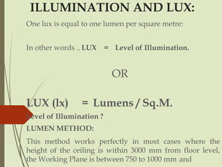 ILLUMINATION AND LUX:
One lux is equal to one lumen per square metre:
In other words .. LUX = Level of Illumination.
OR
LUX (lx) = Lumens / Sq.M.
Level of Illumination ?
LUMEN METHOD:
This method works perfectly in most cases where the
height of the ceiling is within 3000 mm from floor level,
the Working Plane is between 750 to 1000 mm and
 