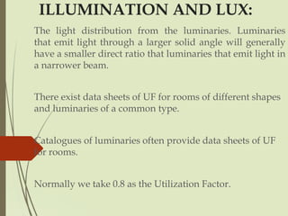 ILLUMINATION AND LUX:
The light distribution from the luminaries. Luminaries
that emit light through a larger solid angle will generally
have a smaller direct ratio that luminaries that emit light in
a narrower beam.
There exist data sheets of UF for rooms of different shapes
and luminaries of a common type.
Catalogues of luminaries often provide data sheets of UF
for rooms.
Normally we take 0.8 as the Utilization Factor.
 