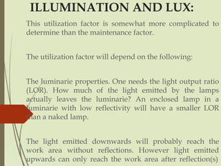 ILLUMINATION AND LUX:
This utilization factor is somewhat more complicated to
determine than the maintenance factor.
The utilization factor will depend on the following:
The luminarie properties. One needs the light output ratio
(LOR). How much of the light emitted by the lamps
actually leaves the luminarie? An enclosed lamp in a
luminarie with low reflectivity will have a smaller LOR
than a naked lamp.
The light emitted downwards will probably reach the
work area without reflections. However light emitted
upwards can only reach the work area after reflection(s)
 