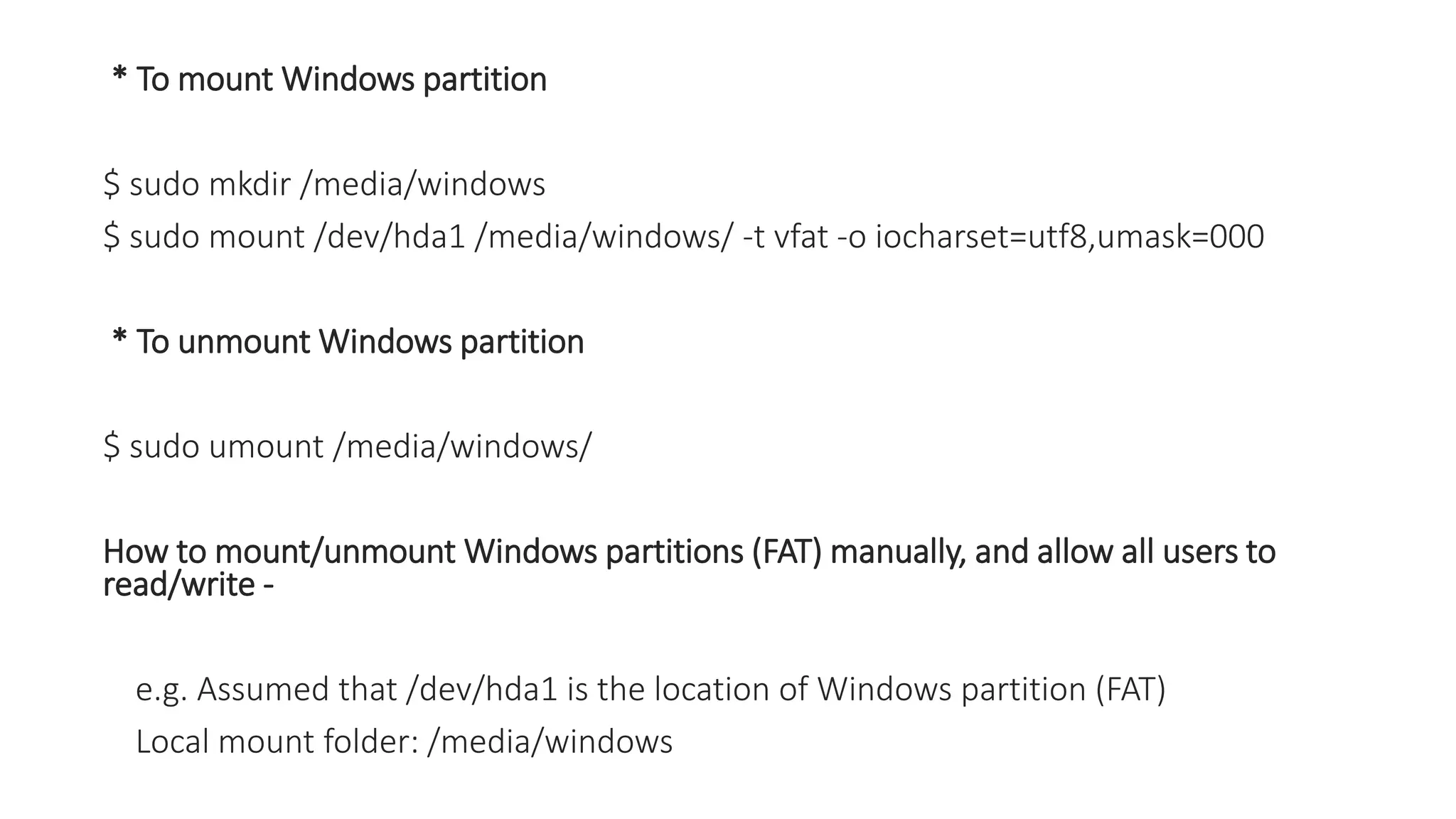 * To mount Windows partition
$ sudo mkdir /media/windows
$ sudo mount /dev/hda1 /media/windows/ -t vfat -o iocharset=utf8,umask=000
* To unmount Windows partition
$ sudo umount /media/windows/
How to mount/unmount Windows partitions (FAT) manually, and allow all users to
read/write -
e.g. Assumed that /dev/hda1 is the location of Windows partition (FAT)
Local mount folder: /media/windows
 