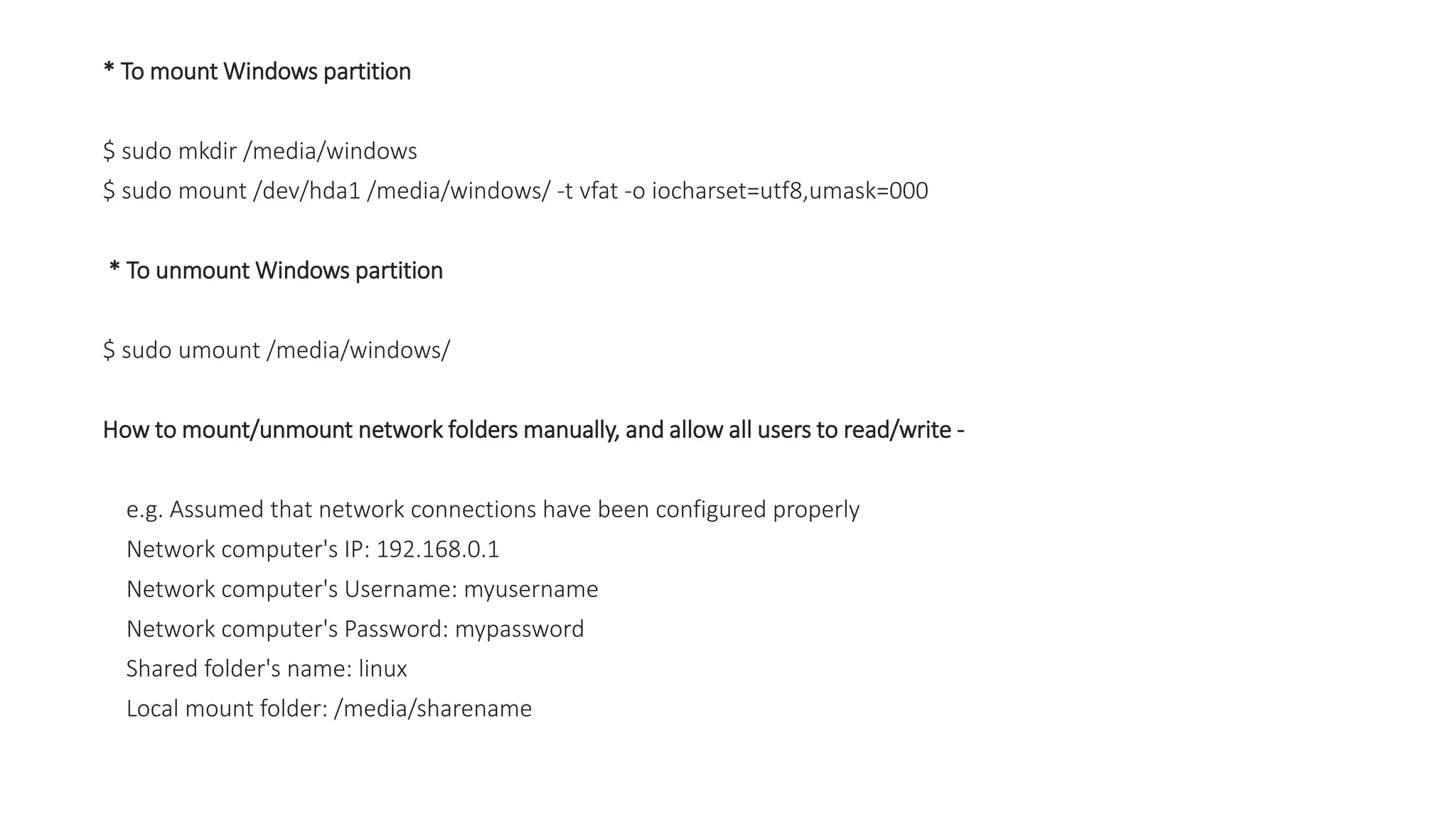 * To mount Windows partition
$ sudo mkdir /media/windows
$ sudo mount /dev/hda1 /media/windows/ -t vfat -o iocharset=utf8,umask=000
* To unmount Windows partition
$ sudo umount /media/windows/
How to mount/unmount network folders manually, and allow all users to read/write -
e.g. Assumed that network connections have been configured properly
Network computer's IP: 192.168.0.1
Network computer's Username: myusername
Network computer's Password: mypassword
Shared folder's name: linux
Local mount folder: /media/sharename
 