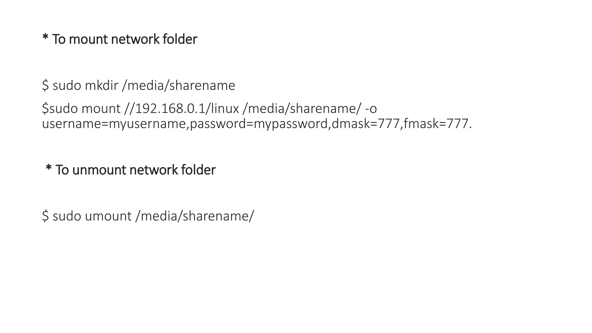 * To mount network folder
$ sudo mkdir /media/sharename
$sudo mount //192.168.0.1/linux /media/sharename/ -o
username=myusername,password=mypassword,dmask=777,fmask=777.
* To unmount network folder
$ sudo umount /media/sharename/
 