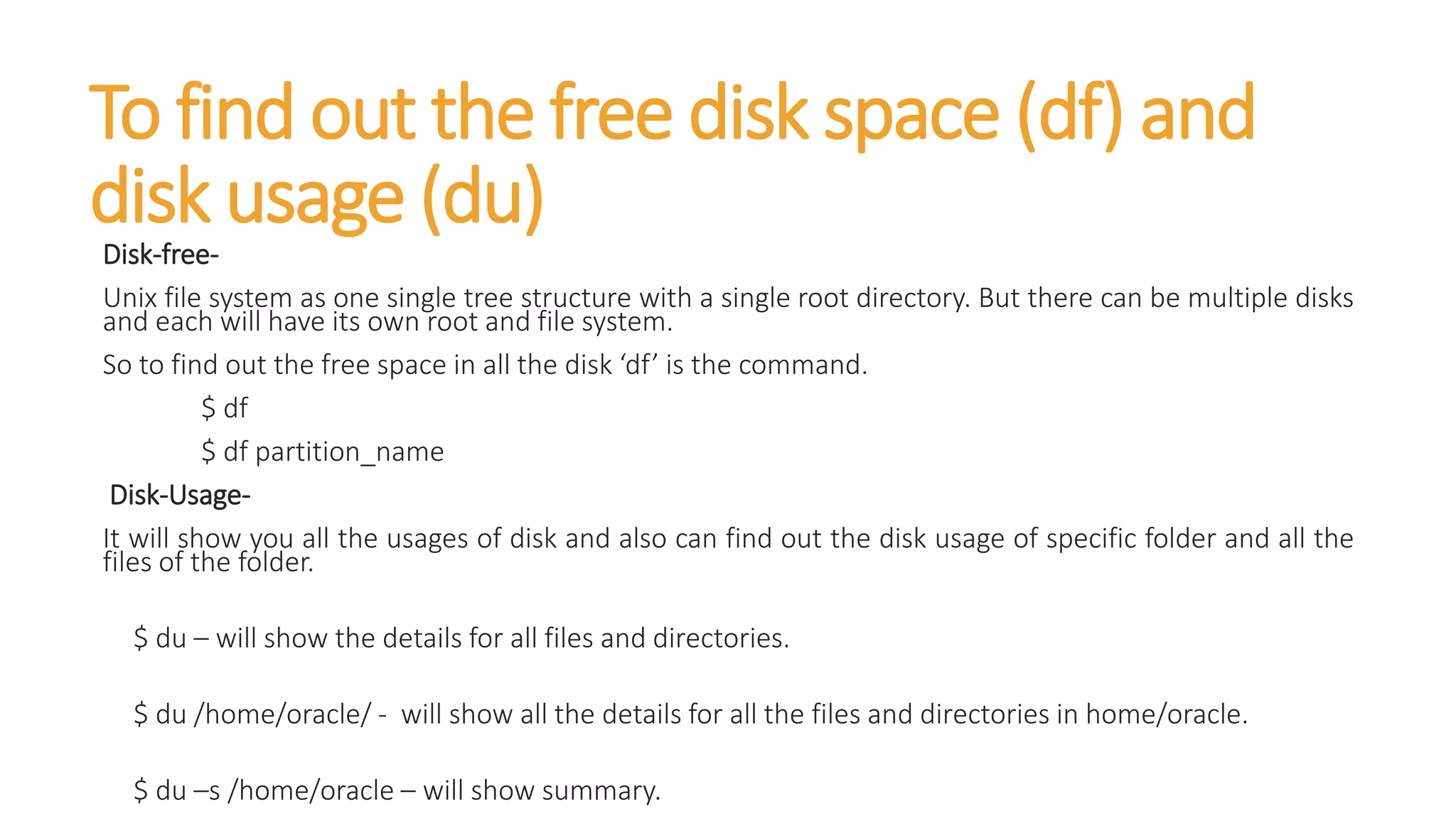 To find out the free disk space (df) and
disk usage (du)
Disk-free-
Unix file system as one single tree structure with a single root directory. But there can be multiple disks
and each will have its own root and file system.
So to find out the free space in all the disk ‘df’ is the command.
$ df
$ df partition_name
Disk-Usage-
It will show you all the usages of disk and also can find out the disk usage of specific folder and all the
files of the folder.
$ du – will show the details for all files and directories.
$ du /home/oracle/ - will show all the details for all the files and directories in home/oracle.
$ du –s /home/oracle – will show summary.
 