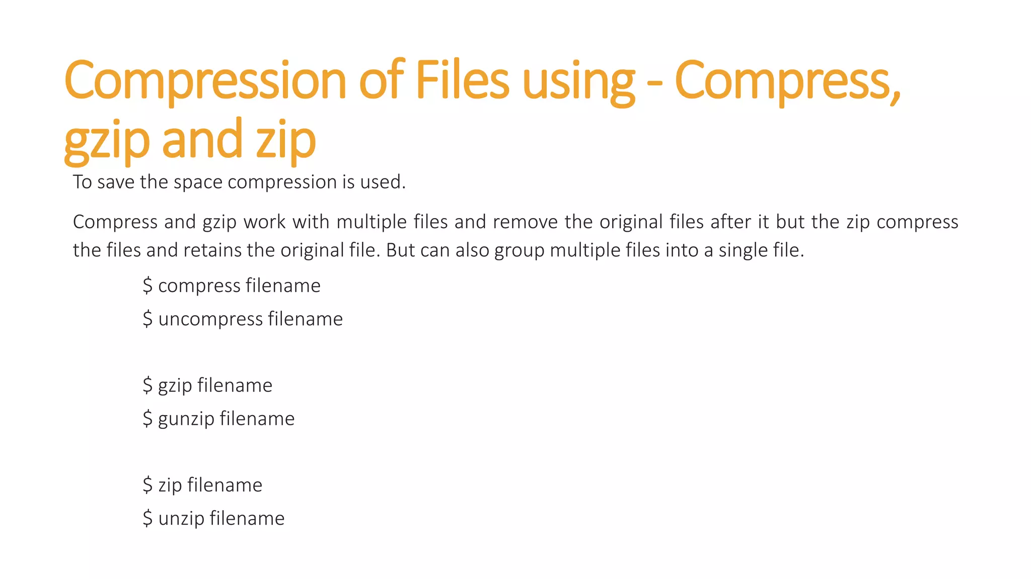 Compression of Files using - Compress,
gzip and zip
To save the space compression is used.
Compress and gzip work with multiple files and remove the original files after it but the zip compress
the files and retains the original file. But can also group multiple files into a single file.
$ compress filename
$ uncompress filename
$ gzip filename
$ gunzip filename
$ zip filename
$ unzip filename
 