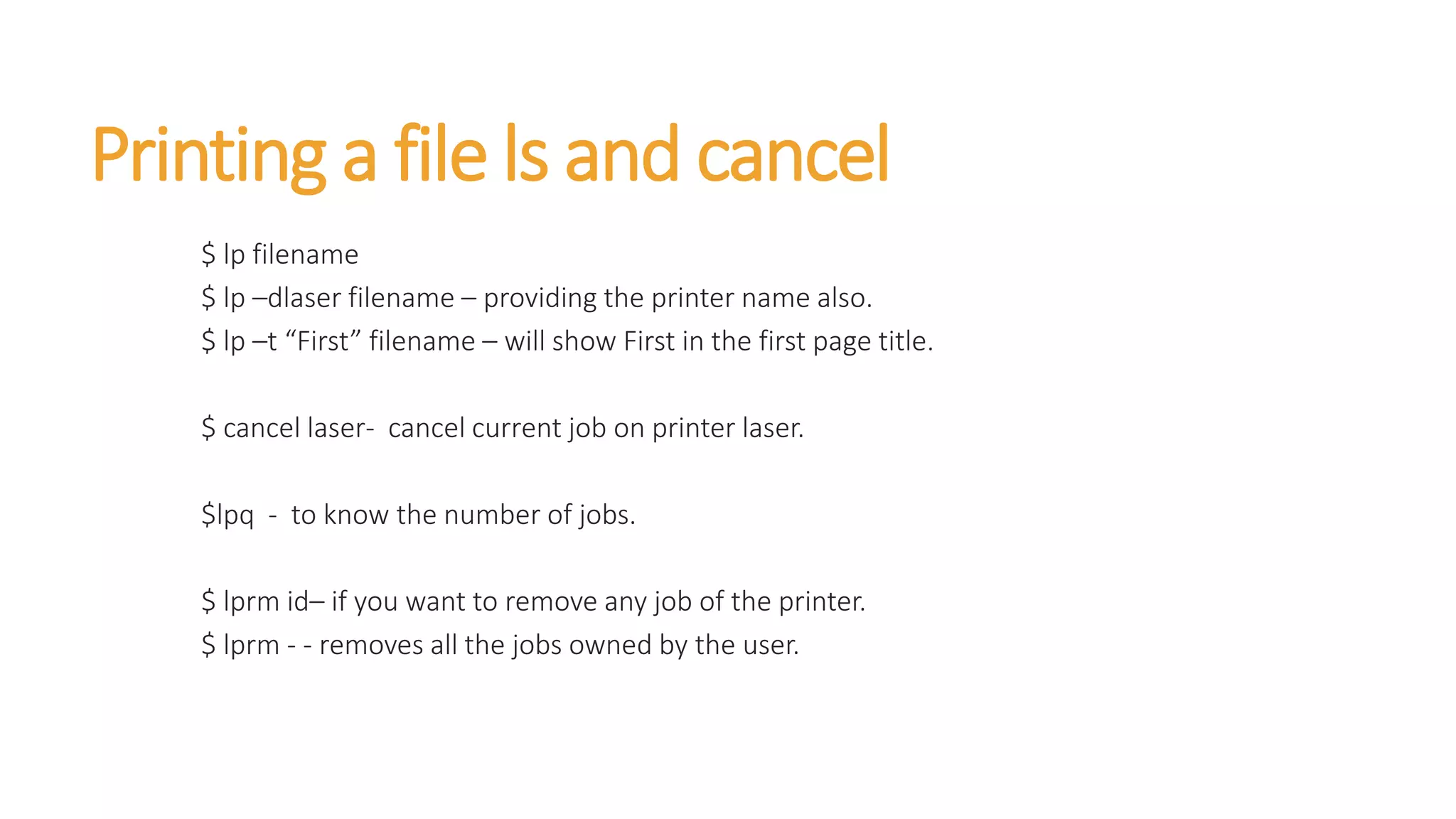 Printing a file ls and cancel
$ lp filename
$ lp –dlaser filename – providing the printer name also.
$ lp –t “First” filename – will show First in the first page title.
$ cancel laser- cancel current job on printer laser.
$lpq - to know the number of jobs.
$ lprm id– if you want to remove any job of the printer.
$ lprm - - removes all the jobs owned by the user.
 