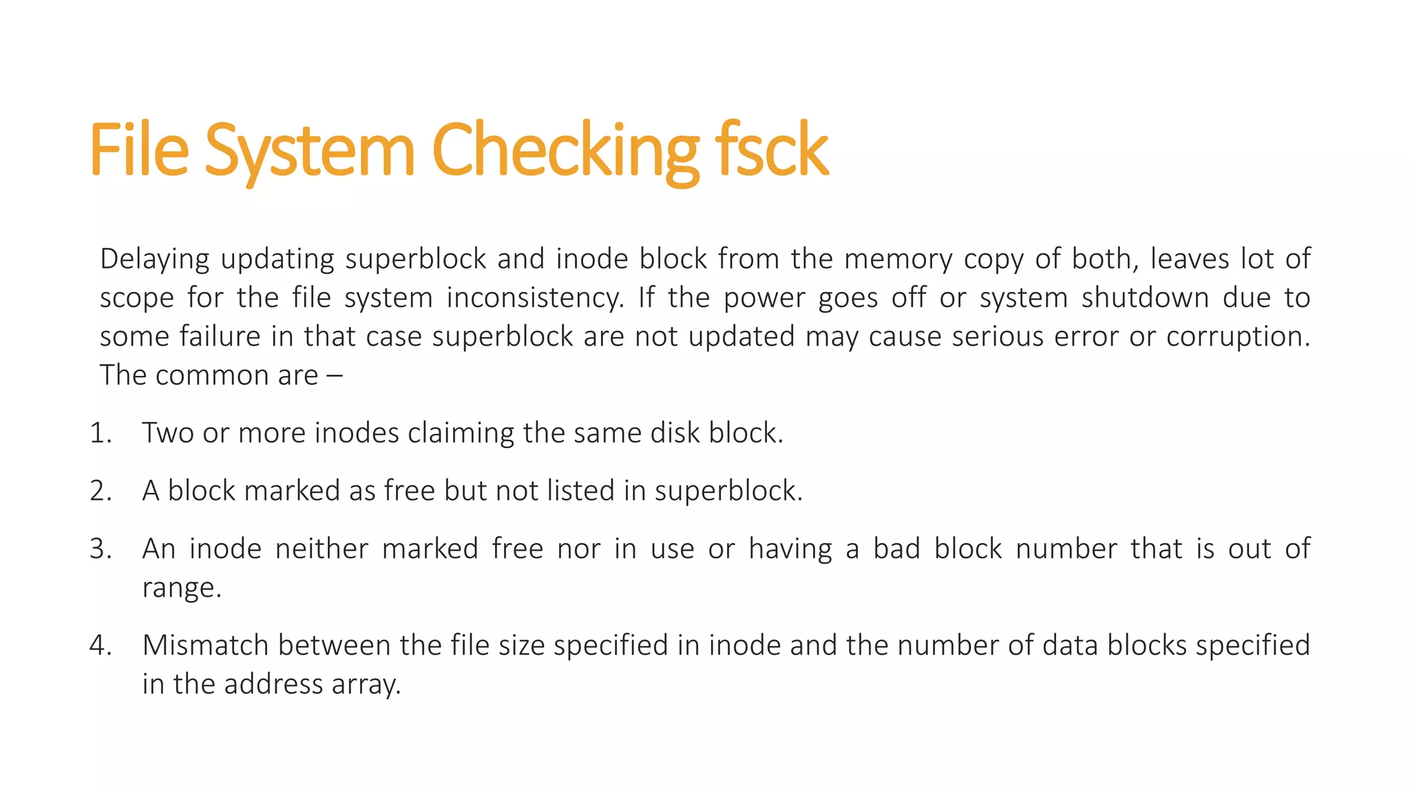 File System Checking fsck
Delaying updating superblock and inode block from the memory copy of both, leaves lot of
scope for the file system inconsistency. If the power goes off or system shutdown due to
some failure in that case superblock are not updated may cause serious error or corruption.
The common are –
1. Two or more inodes claiming the same disk block.
2. A block marked as free but not listed in superblock.
3. An inode neither marked free nor in use or having a bad block number that is out of
range.
4. Mismatch between the file size specified in inode and the number of data blocks specified
in the address array.
 